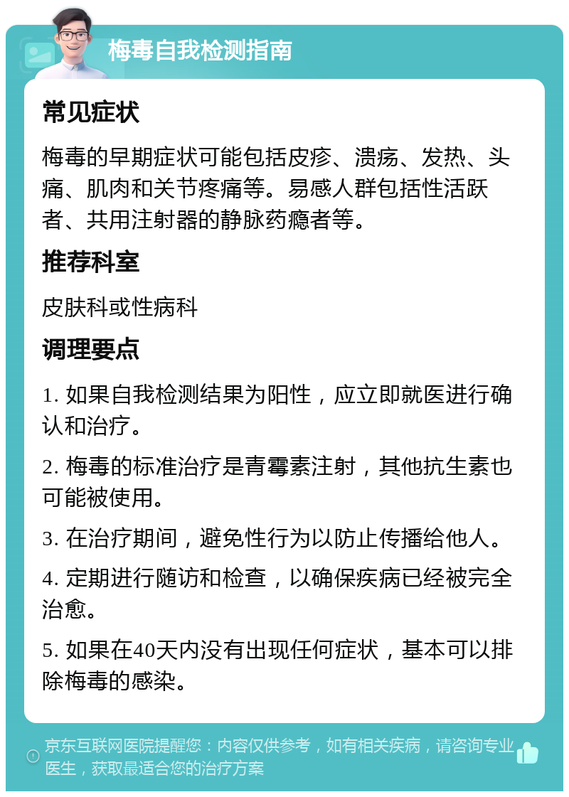 梅毒自我检测指南 常见症状 梅毒的早期症状可能包括皮疹、溃疡、发热、头痛、肌肉和关节疼痛等。易感人群包括性活跃者、共用注射器的静脉药瘾者等。 推荐科室 皮肤科或性病科 调理要点 1. 如果自我检测结果为阳性，应立即就医进行确认和治疗。 2. 梅毒的标准治疗是青霉素注射，其他抗生素也可能被使用。 3. 在治疗期间，避免性行为以防止传播给他人。 4. 定期进行随访和检查，以确保疾病已经被完全治愈。 5. 如果在40天内没有出现任何症状，基本可以排除梅毒的感染。