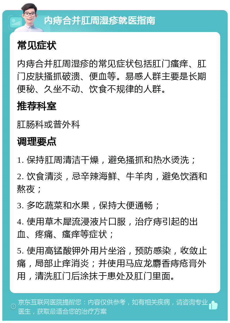 内痔合并肛周湿疹就医指南 常见症状 内痔合并肛周湿疹的常见症状包括肛门瘙痒、肛门皮肤搔抓破溃、便血等。易感人群主要是长期便秘、久坐不动、饮食不规律的人群。 推荐科室 肛肠科或普外科 调理要点 1. 保持肛周清洁干燥，避免搔抓和热水烫洗； 2. 饮食清淡，忌辛辣海鲜、牛羊肉，避免饮酒和熬夜； 3. 多吃蔬菜和水果，保持大便通畅； 4. 使用草木犀流浸液片口服，治疗痔引起的出血、疼痛、瘙痒等症状； 5. 使用高锰酸钾外用片坐浴，预防感染，收敛止痛，局部止痒消炎；并使用马应龙麝香痔疮膏外用，清洗肛门后涂抹于患处及肛门里面。