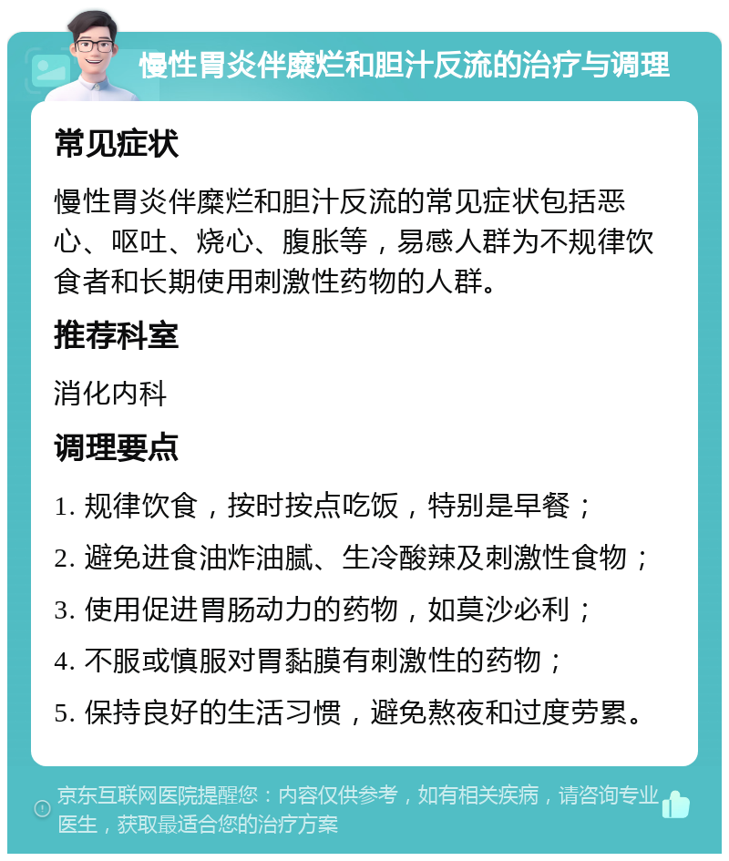 慢性胃炎伴糜烂和胆汁反流的治疗与调理 常见症状 慢性胃炎伴糜烂和胆汁反流的常见症状包括恶心、呕吐、烧心、腹胀等，易感人群为不规律饮食者和长期使用刺激性药物的人群。 推荐科室 消化内科 调理要点 1. 规律饮食，按时按点吃饭，特别是早餐； 2. 避免进食油炸油腻、生冷酸辣及刺激性食物； 3. 使用促进胃肠动力的药物，如莫沙必利； 4. 不服或慎服对胃黏膜有刺激性的药物； 5. 保持良好的生活习惯，避免熬夜和过度劳累。