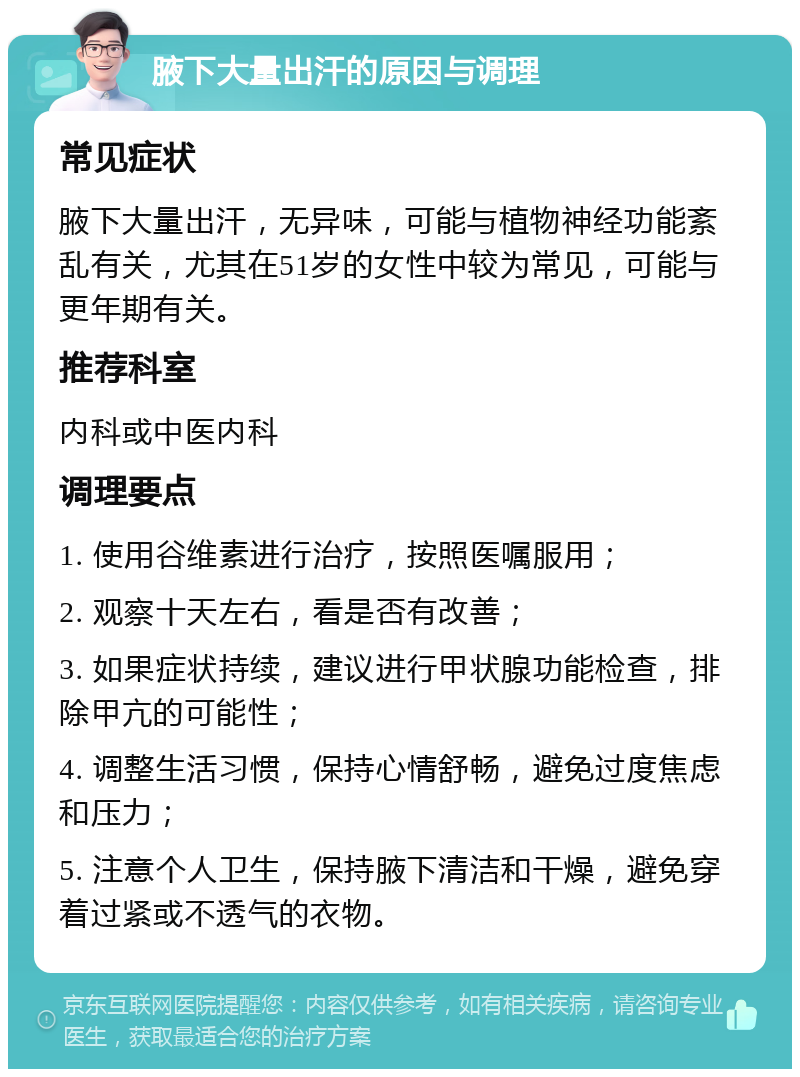 腋下大量出汗的原因与调理 常见症状 腋下大量出汗，无异味，可能与植物神经功能紊乱有关，尤其在51岁的女性中较为常见，可能与更年期有关。 推荐科室 内科或中医内科 调理要点 1. 使用谷维素进行治疗，按照医嘱服用； 2. 观察十天左右，看是否有改善； 3. 如果症状持续，建议进行甲状腺功能检查，排除甲亢的可能性； 4. 调整生活习惯，保持心情舒畅，避免过度焦虑和压力； 5. 注意个人卫生，保持腋下清洁和干燥，避免穿着过紧或不透气的衣物。