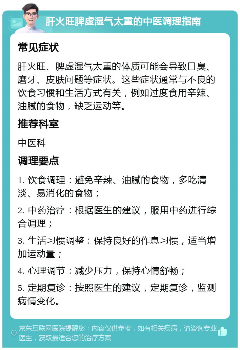 肝火旺脾虚湿气太重的中医调理指南 常见症状 肝火旺、脾虚湿气太重的体质可能会导致口臭、磨牙、皮肤问题等症状。这些症状通常与不良的饮食习惯和生活方式有关，例如过度食用辛辣、油腻的食物，缺乏运动等。 推荐科室 中医科 调理要点 1. 饮食调理：避免辛辣、油腻的食物，多吃清淡、易消化的食物； 2. 中药治疗：根据医生的建议，服用中药进行综合调理； 3. 生活习惯调整：保持良好的作息习惯，适当增加运动量； 4. 心理调节：减少压力，保持心情舒畅； 5. 定期复诊：按照医生的建议，定期复诊，监测病情变化。