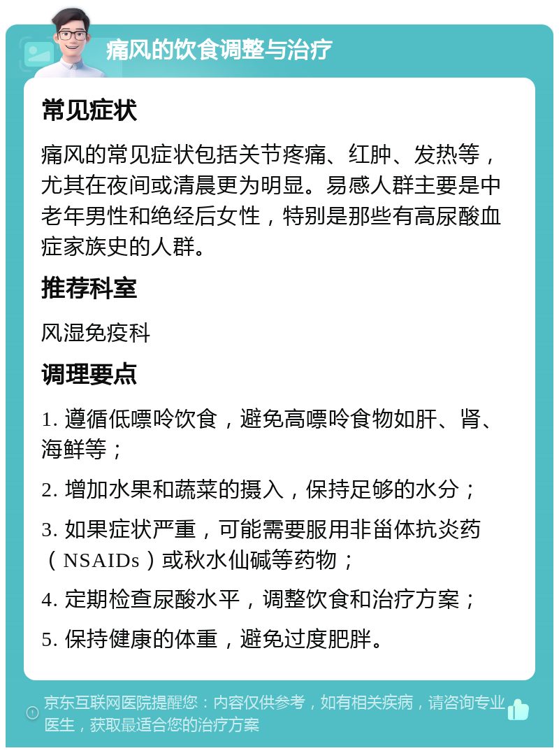 痛风的饮食调整与治疗 常见症状 痛风的常见症状包括关节疼痛、红肿、发热等，尤其在夜间或清晨更为明显。易感人群主要是中老年男性和绝经后女性，特别是那些有高尿酸血症家族史的人群。 推荐科室 风湿免疫科 调理要点 1. 遵循低嘌呤饮食，避免高嘌呤食物如肝、肾、海鲜等； 2. 增加水果和蔬菜的摄入，保持足够的水分； 3. 如果症状严重，可能需要服用非甾体抗炎药（NSAIDs）或秋水仙碱等药物； 4. 定期检查尿酸水平，调整饮食和治疗方案； 5. 保持健康的体重，避免过度肥胖。