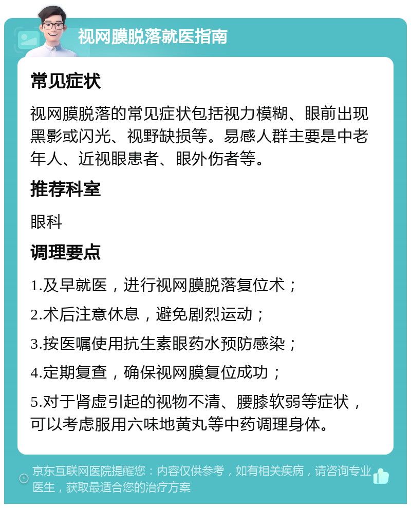 视网膜脱落就医指南 常见症状 视网膜脱落的常见症状包括视力模糊、眼前出现黑影或闪光、视野缺损等。易感人群主要是中老年人、近视眼患者、眼外伤者等。 推荐科室 眼科 调理要点 1.及早就医，进行视网膜脱落复位术； 2.术后注意休息，避免剧烈运动； 3.按医嘱使用抗生素眼药水预防感染； 4.定期复查，确保视网膜复位成功； 5.对于肾虚引起的视物不清、腰膝软弱等症状，可以考虑服用六味地黄丸等中药调理身体。