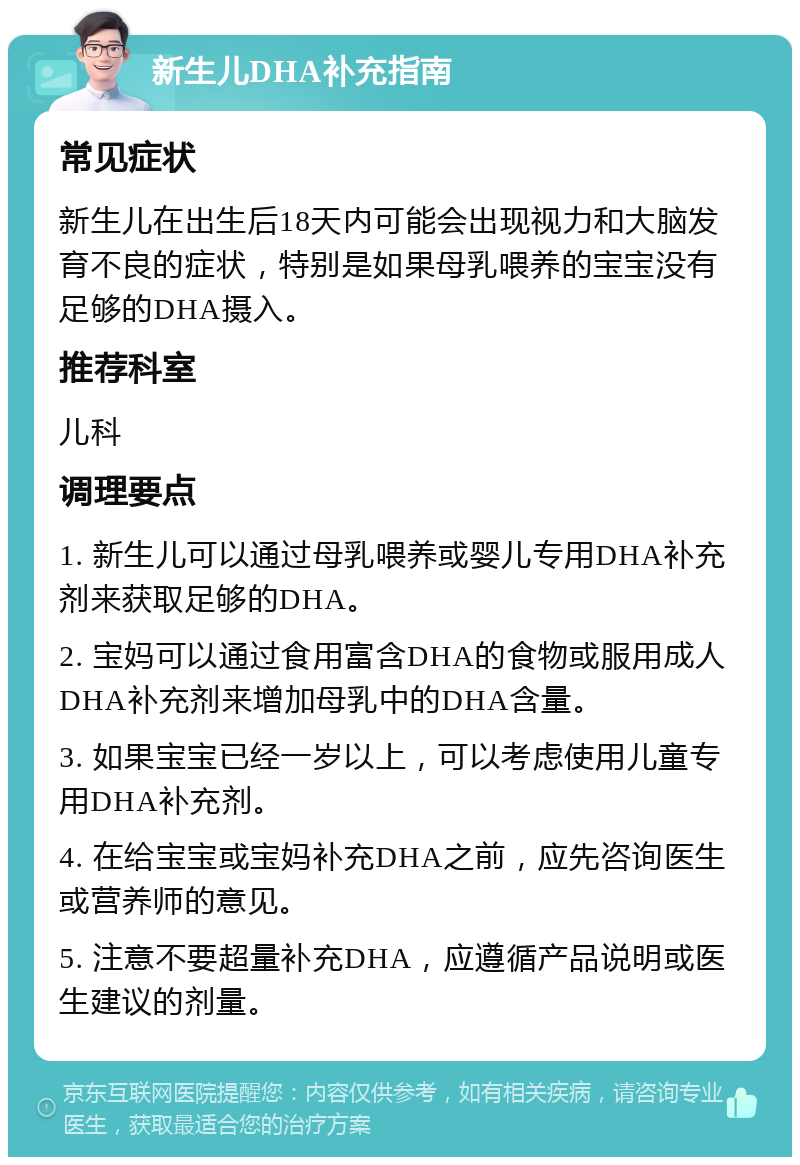 新生儿DHA补充指南 常见症状 新生儿在出生后18天内可能会出现视力和大脑发育不良的症状，特别是如果母乳喂养的宝宝没有足够的DHA摄入。 推荐科室 儿科 调理要点 1. 新生儿可以通过母乳喂养或婴儿专用DHA补充剂来获取足够的DHA。 2. 宝妈可以通过食用富含DHA的食物或服用成人DHA补充剂来增加母乳中的DHA含量。 3. 如果宝宝已经一岁以上，可以考虑使用儿童专用DHA补充剂。 4. 在给宝宝或宝妈补充DHA之前，应先咨询医生或营养师的意见。 5. 注意不要超量补充DHA，应遵循产品说明或医生建议的剂量。