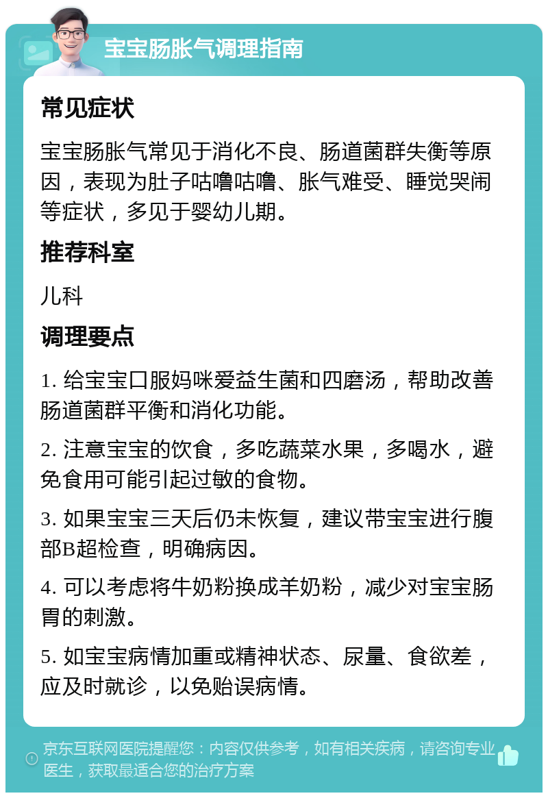 宝宝肠胀气调理指南 常见症状 宝宝肠胀气常见于消化不良、肠道菌群失衡等原因，表现为肚子咕噜咕噜、胀气难受、睡觉哭闹等症状，多见于婴幼儿期。 推荐科室 儿科 调理要点 1. 给宝宝口服妈咪爱益生菌和四磨汤，帮助改善肠道菌群平衡和消化功能。 2. 注意宝宝的饮食，多吃蔬菜水果，多喝水，避免食用可能引起过敏的食物。 3. 如果宝宝三天后仍未恢复，建议带宝宝进行腹部B超检查，明确病因。 4. 可以考虑将牛奶粉换成羊奶粉，减少对宝宝肠胃的刺激。 5. 如宝宝病情加重或精神状态、尿量、食欲差，应及时就诊，以免贻误病情。