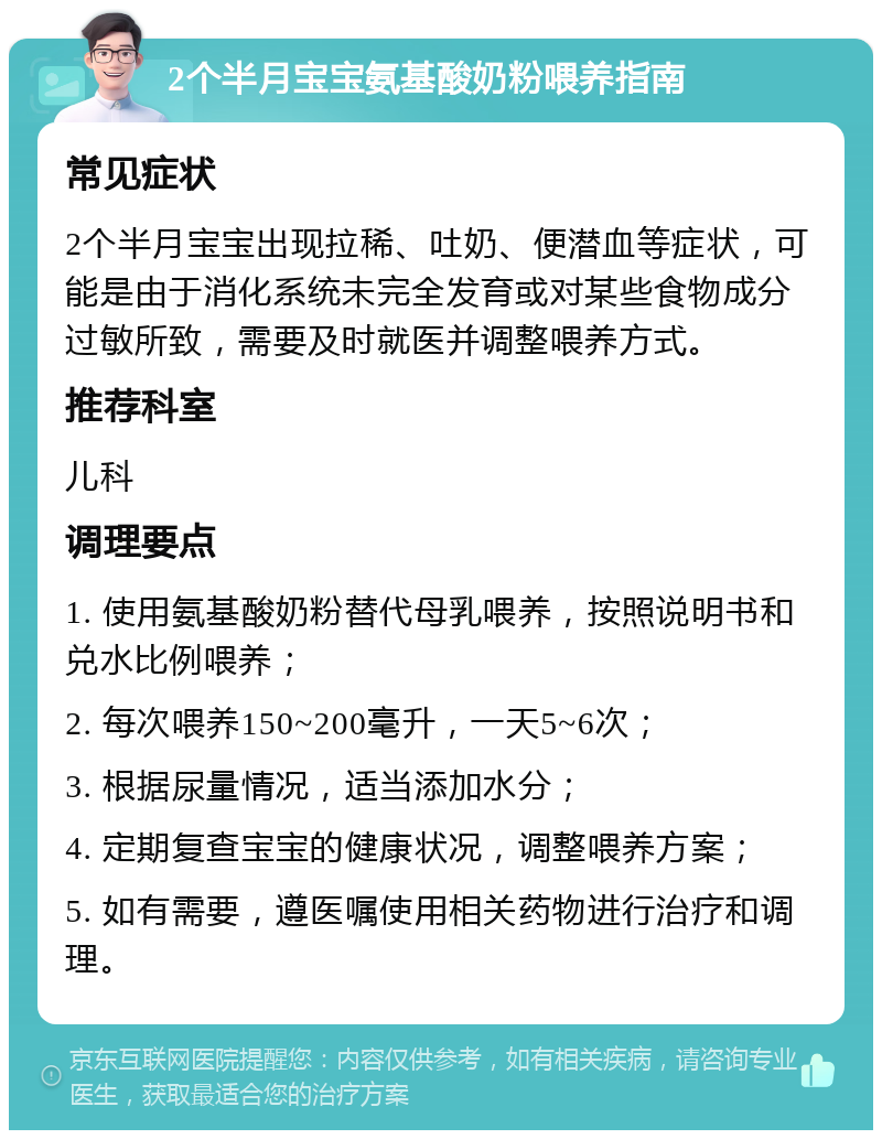 2个半月宝宝氨基酸奶粉喂养指南 常见症状 2个半月宝宝出现拉稀、吐奶、便潜血等症状，可能是由于消化系统未完全发育或对某些食物成分过敏所致，需要及时就医并调整喂养方式。 推荐科室 儿科 调理要点 1. 使用氨基酸奶粉替代母乳喂养，按照说明书和兑水比例喂养； 2. 每次喂养150~200毫升，一天5~6次； 3. 根据尿量情况，适当添加水分； 4. 定期复查宝宝的健康状况，调整喂养方案； 5. 如有需要，遵医嘱使用相关药物进行治疗和调理。