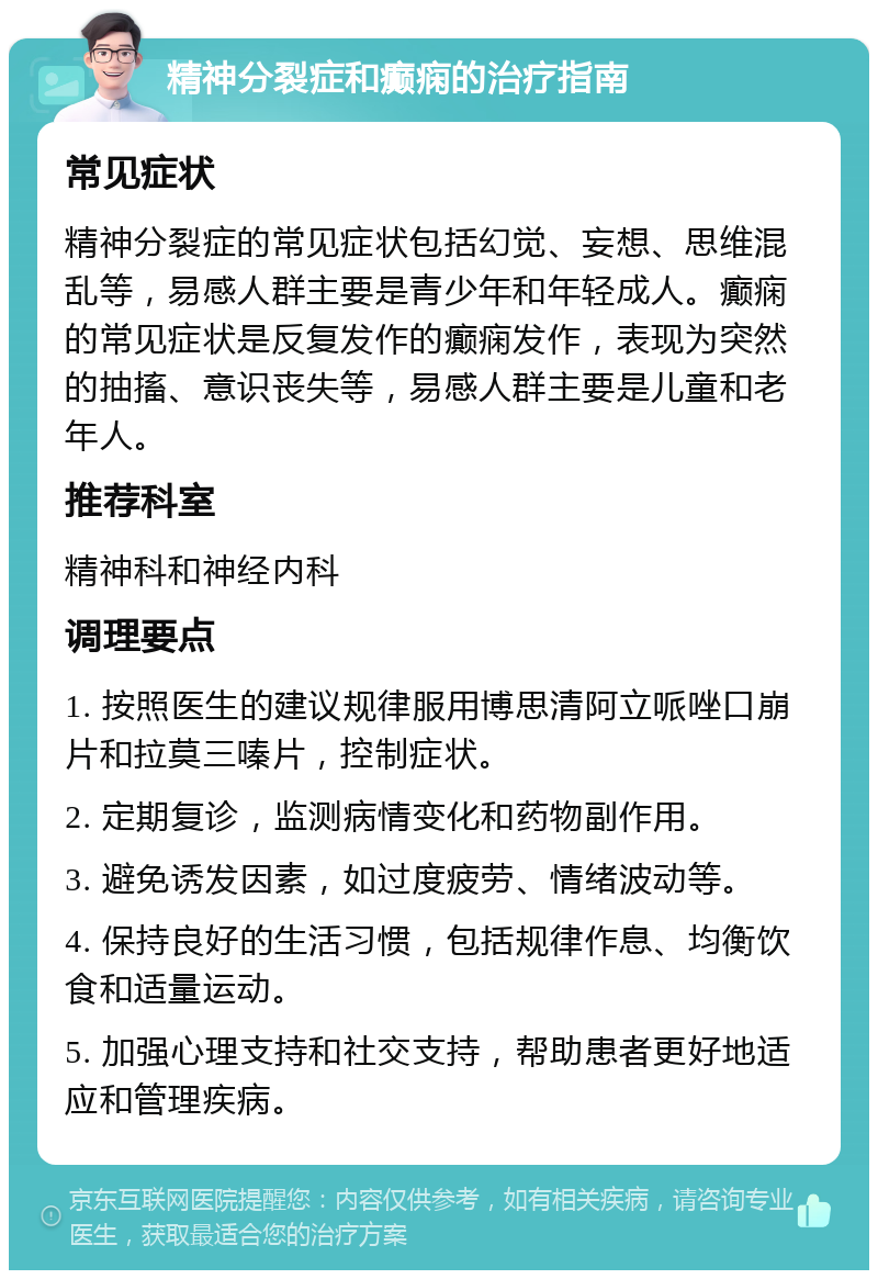 精神分裂症和癫痫的治疗指南 常见症状 精神分裂症的常见症状包括幻觉、妄想、思维混乱等，易感人群主要是青少年和年轻成人。癫痫的常见症状是反复发作的癫痫发作，表现为突然的抽搐、意识丧失等，易感人群主要是儿童和老年人。 推荐科室 精神科和神经内科 调理要点 1. 按照医生的建议规律服用博思清阿立哌唑口崩片和拉莫三嗪片，控制症状。 2. 定期复诊，监测病情变化和药物副作用。 3. 避免诱发因素，如过度疲劳、情绪波动等。 4. 保持良好的生活习惯，包括规律作息、均衡饮食和适量运动。 5. 加强心理支持和社交支持，帮助患者更好地适应和管理疾病。