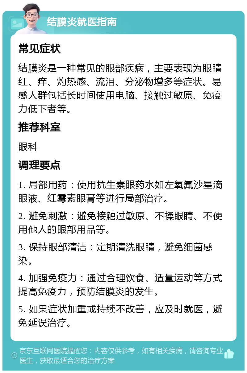 结膜炎就医指南 常见症状 结膜炎是一种常见的眼部疾病，主要表现为眼睛红、痒、灼热感、流泪、分泌物增多等症状。易感人群包括长时间使用电脑、接触过敏原、免疫力低下者等。 推荐科室 眼科 调理要点 1. 局部用药：使用抗生素眼药水如左氧氟沙星滴眼液、红霉素眼膏等进行局部治疗。 2. 避免刺激：避免接触过敏原、不揉眼睛、不使用他人的眼部用品等。 3. 保持眼部清洁：定期清洗眼睛，避免细菌感染。 4. 加强免疫力：通过合理饮食、适量运动等方式提高免疫力，预防结膜炎的发生。 5. 如果症状加重或持续不改善，应及时就医，避免延误治疗。