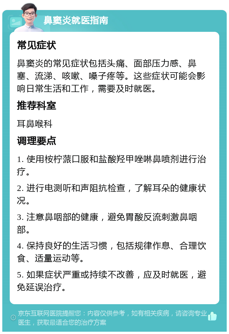 鼻窦炎就医指南 常见症状 鼻窦炎的常见症状包括头痛、面部压力感、鼻塞、流涕、咳嗽、嗓子疼等。这些症状可能会影响日常生活和工作，需要及时就医。 推荐科室 耳鼻喉科 调理要点 1. 使用桉柠蒎口服和盐酸羟甲唑啉鼻喷剂进行治疗。 2. 进行电测听和声阻抗检查，了解耳朵的健康状况。 3. 注意鼻咽部的健康，避免胃酸反流刺激鼻咽部。 4. 保持良好的生活习惯，包括规律作息、合理饮食、适量运动等。 5. 如果症状严重或持续不改善，应及时就医，避免延误治疗。