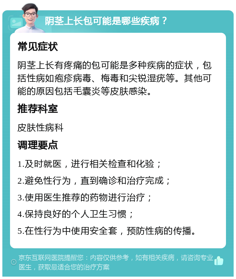 阴茎上长包可能是哪些疾病？ 常见症状 阴茎上长有疼痛的包可能是多种疾病的症状，包括性病如疱疹病毒、梅毒和尖锐湿疣等。其他可能的原因包括毛囊炎等皮肤感染。 推荐科室 皮肤性病科 调理要点 1.及时就医，进行相关检查和化验； 2.避免性行为，直到确诊和治疗完成； 3.使用医生推荐的药物进行治疗； 4.保持良好的个人卫生习惯； 5.在性行为中使用安全套，预防性病的传播。