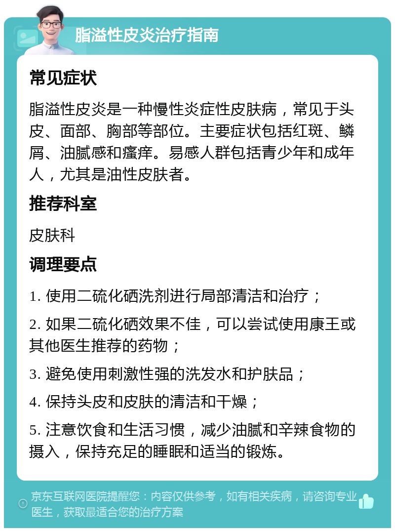 脂溢性皮炎治疗指南 常见症状 脂溢性皮炎是一种慢性炎症性皮肤病，常见于头皮、面部、胸部等部位。主要症状包括红斑、鳞屑、油腻感和瘙痒。易感人群包括青少年和成年人，尤其是油性皮肤者。 推荐科室 皮肤科 调理要点 1. 使用二硫化硒洗剂进行局部清洁和治疗； 2. 如果二硫化硒效果不佳，可以尝试使用康王或其他医生推荐的药物； 3. 避免使用刺激性强的洗发水和护肤品； 4. 保持头皮和皮肤的清洁和干燥； 5. 注意饮食和生活习惯，减少油腻和辛辣食物的摄入，保持充足的睡眠和适当的锻炼。