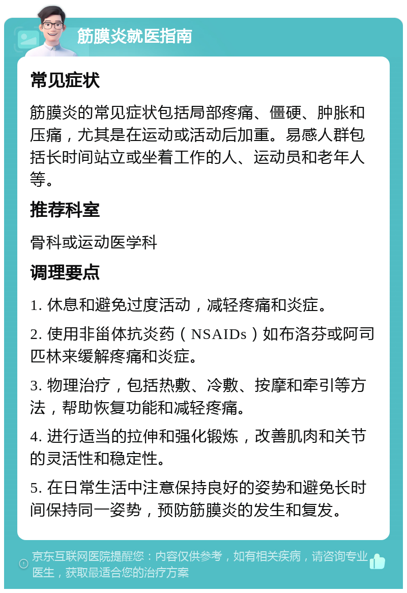 筋膜炎就医指南 常见症状 筋膜炎的常见症状包括局部疼痛、僵硬、肿胀和压痛，尤其是在运动或活动后加重。易感人群包括长时间站立或坐着工作的人、运动员和老年人等。 推荐科室 骨科或运动医学科 调理要点 1. 休息和避免过度活动，减轻疼痛和炎症。 2. 使用非甾体抗炎药（NSAIDs）如布洛芬或阿司匹林来缓解疼痛和炎症。 3. 物理治疗，包括热敷、冷敷、按摩和牵引等方法，帮助恢复功能和减轻疼痛。 4. 进行适当的拉伸和强化锻炼，改善肌肉和关节的灵活性和稳定性。 5. 在日常生活中注意保持良好的姿势和避免长时间保持同一姿势，预防筋膜炎的发生和复发。