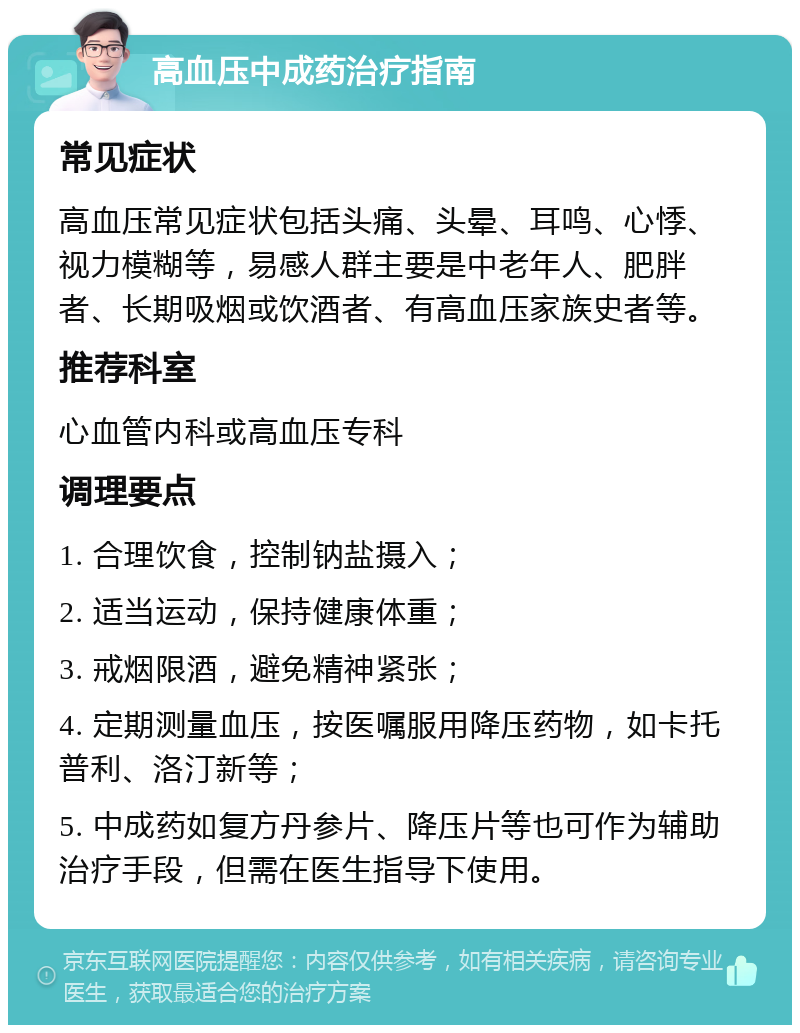 高血压中成药治疗指南 常见症状 高血压常见症状包括头痛、头晕、耳鸣、心悸、视力模糊等，易感人群主要是中老年人、肥胖者、长期吸烟或饮酒者、有高血压家族史者等。 推荐科室 心血管内科或高血压专科 调理要点 1. 合理饮食，控制钠盐摄入； 2. 适当运动，保持健康体重； 3. 戒烟限酒，避免精神紧张； 4. 定期测量血压，按医嘱服用降压药物，如卡托普利、洛汀新等； 5. 中成药如复方丹参片、降压片等也可作为辅助治疗手段，但需在医生指导下使用。