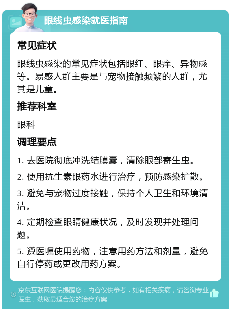 眼线虫感染就医指南 常见症状 眼线虫感染的常见症状包括眼红、眼痒、异物感等。易感人群主要是与宠物接触频繁的人群，尤其是儿童。 推荐科室 眼科 调理要点 1. 去医院彻底冲洗结膜囊，清除眼部寄生虫。 2. 使用抗生素眼药水进行治疗，预防感染扩散。 3. 避免与宠物过度接触，保持个人卫生和环境清洁。 4. 定期检查眼睛健康状况，及时发现并处理问题。 5. 遵医嘱使用药物，注意用药方法和剂量，避免自行停药或更改用药方案。