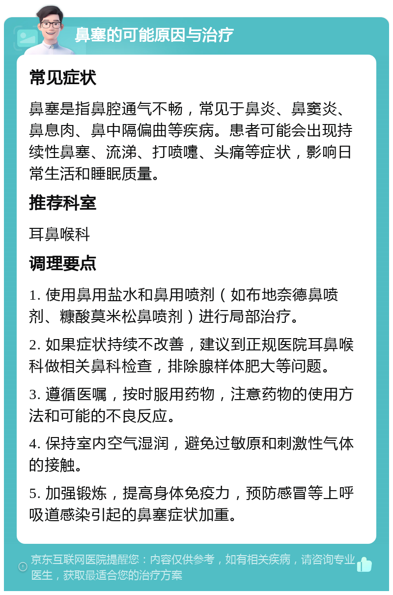 鼻塞的可能原因与治疗 常见症状 鼻塞是指鼻腔通气不畅，常见于鼻炎、鼻窦炎、鼻息肉、鼻中隔偏曲等疾病。患者可能会出现持续性鼻塞、流涕、打喷嚏、头痛等症状，影响日常生活和睡眠质量。 推荐科室 耳鼻喉科 调理要点 1. 使用鼻用盐水和鼻用喷剂（如布地奈德鼻喷剂、糠酸莫米松鼻喷剂）进行局部治疗。 2. 如果症状持续不改善，建议到正规医院耳鼻喉科做相关鼻科检查，排除腺样体肥大等问题。 3. 遵循医嘱，按时服用药物，注意药物的使用方法和可能的不良反应。 4. 保持室内空气湿润，避免过敏原和刺激性气体的接触。 5. 加强锻炼，提高身体免疫力，预防感冒等上呼吸道感染引起的鼻塞症状加重。