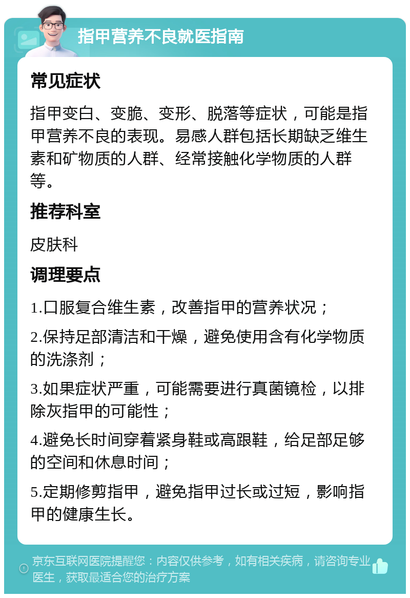 指甲营养不良就医指南 常见症状 指甲变白、变脆、变形、脱落等症状，可能是指甲营养不良的表现。易感人群包括长期缺乏维生素和矿物质的人群、经常接触化学物质的人群等。 推荐科室 皮肤科 调理要点 1.口服复合维生素，改善指甲的营养状况； 2.保持足部清洁和干燥，避免使用含有化学物质的洗涤剂； 3.如果症状严重，可能需要进行真菌镜检，以排除灰指甲的可能性； 4.避免长时间穿着紧身鞋或高跟鞋，给足部足够的空间和休息时间； 5.定期修剪指甲，避免指甲过长或过短，影响指甲的健康生长。