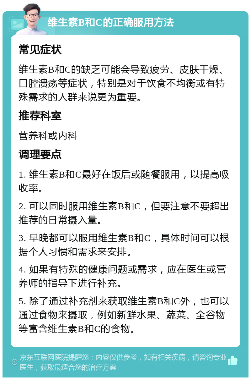 维生素B和C的正确服用方法 常见症状 维生素B和C的缺乏可能会导致疲劳、皮肤干燥、口腔溃疡等症状，特别是对于饮食不均衡或有特殊需求的人群来说更为重要。 推荐科室 营养科或内科 调理要点 1. 维生素B和C最好在饭后或随餐服用，以提高吸收率。 2. 可以同时服用维生素B和C，但要注意不要超出推荐的日常摄入量。 3. 早晚都可以服用维生素B和C，具体时间可以根据个人习惯和需求来安排。 4. 如果有特殊的健康问题或需求，应在医生或营养师的指导下进行补充。 5. 除了通过补充剂来获取维生素B和C外，也可以通过食物来摄取，例如新鲜水果、蔬菜、全谷物等富含维生素B和C的食物。