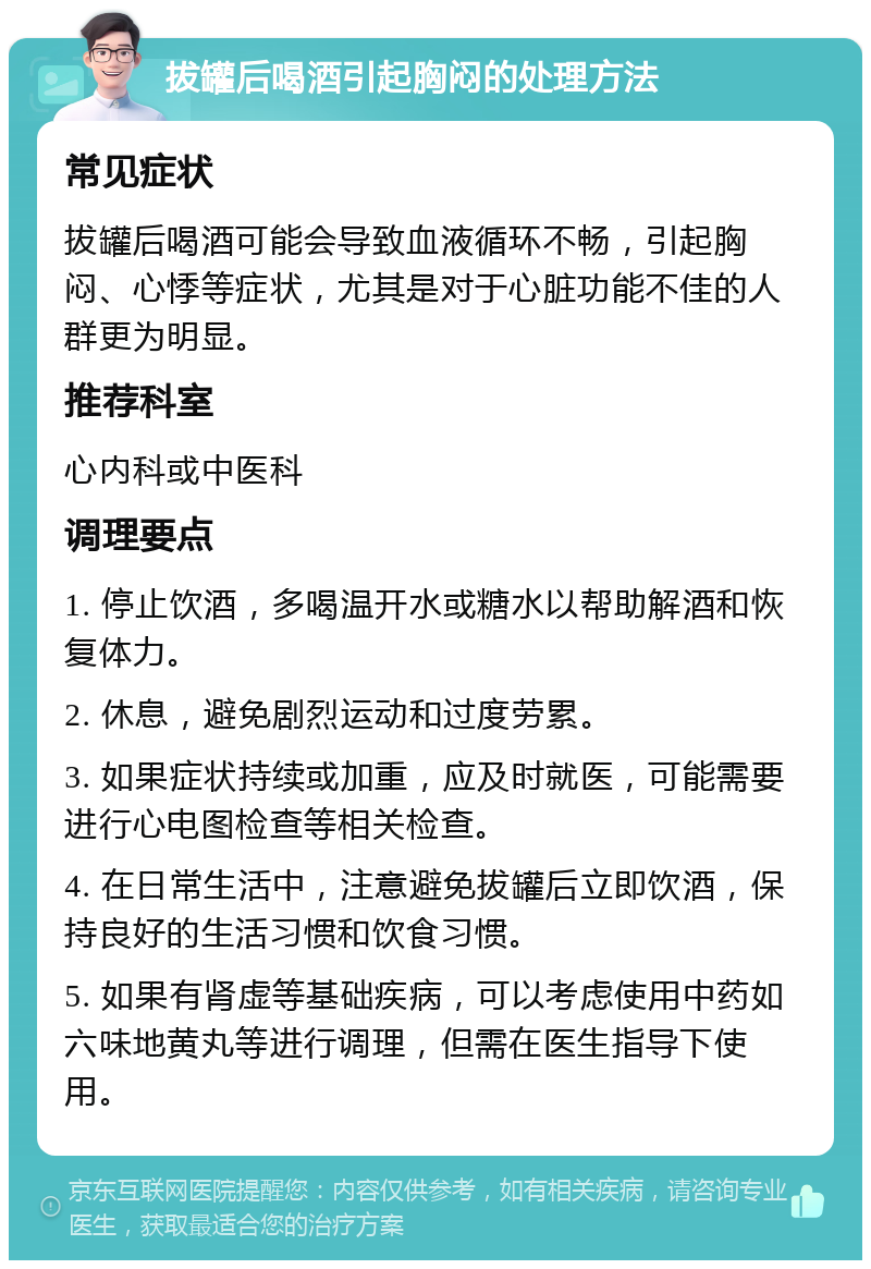 拔罐后喝酒引起胸闷的处理方法 常见症状 拔罐后喝酒可能会导致血液循环不畅，引起胸闷、心悸等症状，尤其是对于心脏功能不佳的人群更为明显。 推荐科室 心内科或中医科 调理要点 1. 停止饮酒，多喝温开水或糖水以帮助解酒和恢复体力。 2. 休息，避免剧烈运动和过度劳累。 3. 如果症状持续或加重，应及时就医，可能需要进行心电图检查等相关检查。 4. 在日常生活中，注意避免拔罐后立即饮酒，保持良好的生活习惯和饮食习惯。 5. 如果有肾虚等基础疾病，可以考虑使用中药如六味地黄丸等进行调理，但需在医生指导下使用。