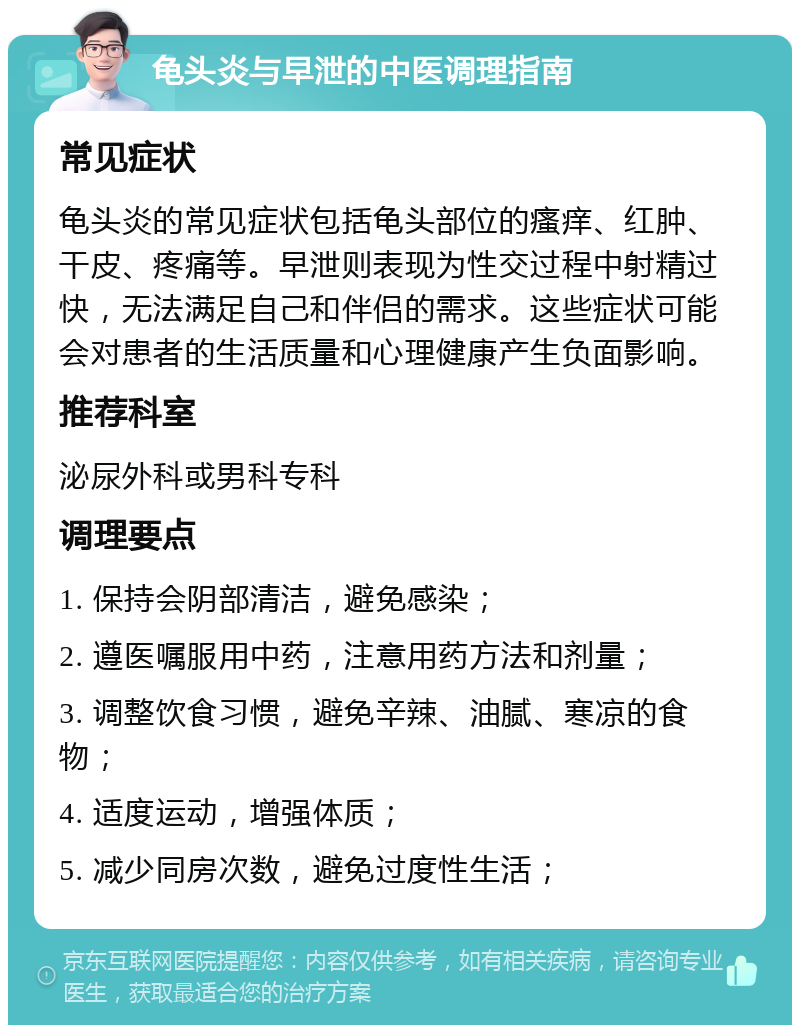 龟头炎与早泄的中医调理指南 常见症状 龟头炎的常见症状包括龟头部位的瘙痒、红肿、干皮、疼痛等。早泄则表现为性交过程中射精过快，无法满足自己和伴侣的需求。这些症状可能会对患者的生活质量和心理健康产生负面影响。 推荐科室 泌尿外科或男科专科 调理要点 1. 保持会阴部清洁，避免感染； 2. 遵医嘱服用中药，注意用药方法和剂量； 3. 调整饮食习惯，避免辛辣、油腻、寒凉的食物； 4. 适度运动，增强体质； 5. 减少同房次数，避免过度性生活；