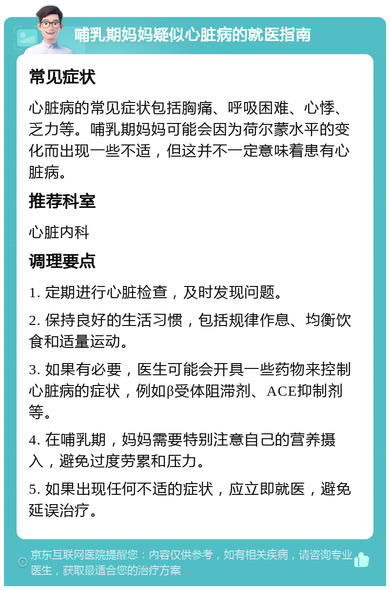 哺乳期妈妈疑似心脏病的就医指南 常见症状 心脏病的常见症状包括胸痛、呼吸困难、心悸、乏力等。哺乳期妈妈可能会因为荷尔蒙水平的变化而出现一些不适，但这并不一定意味着患有心脏病。 推荐科室 心脏内科 调理要点 1. 定期进行心脏检查，及时发现问题。 2. 保持良好的生活习惯，包括规律作息、均衡饮食和适量运动。 3. 如果有必要，医生可能会开具一些药物来控制心脏病的症状，例如β受体阻滞剂、ACE抑制剂等。 4. 在哺乳期，妈妈需要特别注意自己的营养摄入，避免过度劳累和压力。 5. 如果出现任何不适的症状，应立即就医，避免延误治疗。