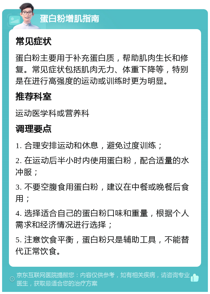 蛋白粉增肌指南 常见症状 蛋白粉主要用于补充蛋白质，帮助肌肉生长和修复。常见症状包括肌肉无力、体重下降等，特别是在进行高强度的运动或训练时更为明显。 推荐科室 运动医学科或营养科 调理要点 1. 合理安排运动和休息，避免过度训练； 2. 在运动后半小时内使用蛋白粉，配合适量的水冲服； 3. 不要空腹食用蛋白粉，建议在中餐或晚餐后食用； 4. 选择适合自己的蛋白粉口味和重量，根据个人需求和经济情况进行选择； 5. 注意饮食平衡，蛋白粉只是辅助工具，不能替代正常饮食。