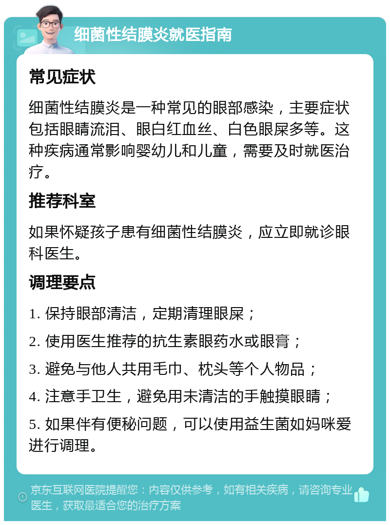 细菌性结膜炎就医指南 常见症状 细菌性结膜炎是一种常见的眼部感染，主要症状包括眼睛流泪、眼白红血丝、白色眼屎多等。这种疾病通常影响婴幼儿和儿童，需要及时就医治疗。 推荐科室 如果怀疑孩子患有细菌性结膜炎，应立即就诊眼科医生。 调理要点 1. 保持眼部清洁，定期清理眼屎； 2. 使用医生推荐的抗生素眼药水或眼膏； 3. 避免与他人共用毛巾、枕头等个人物品； 4. 注意手卫生，避免用未清洁的手触摸眼睛； 5. 如果伴有便秘问题，可以使用益生菌如妈咪爱进行调理。