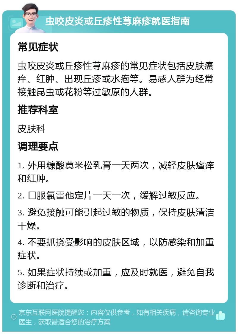 虫咬皮炎或丘疹性荨麻疹就医指南 常见症状 虫咬皮炎或丘疹性荨麻疹的常见症状包括皮肤瘙痒、红肿、出现丘疹或水疱等。易感人群为经常接触昆虫或花粉等过敏原的人群。 推荐科室 皮肤科 调理要点 1. 外用糠酸莫米松乳膏一天两次，减轻皮肤瘙痒和红肿。 2. 口服氯雷他定片一天一次，缓解过敏反应。 3. 避免接触可能引起过敏的物质，保持皮肤清洁干燥。 4. 不要抓挠受影响的皮肤区域，以防感染和加重症状。 5. 如果症状持续或加重，应及时就医，避免自我诊断和治疗。