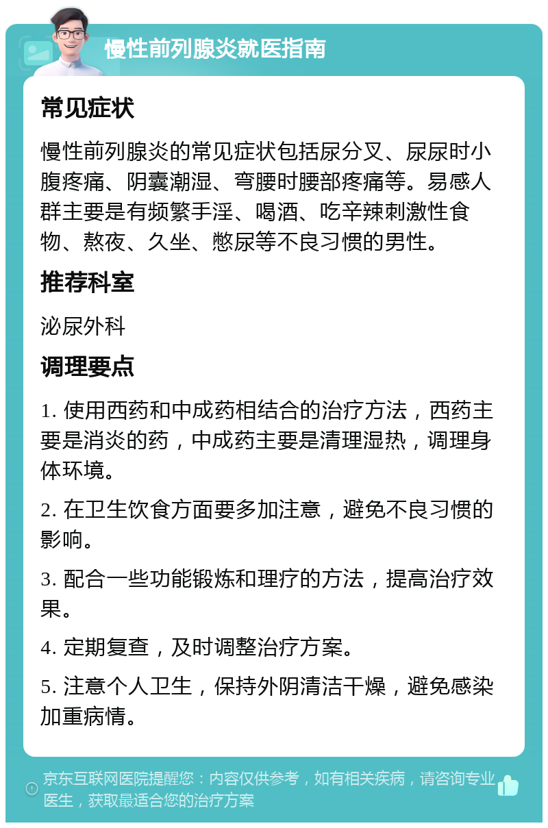 慢性前列腺炎就医指南 常见症状 慢性前列腺炎的常见症状包括尿分叉、尿尿时小腹疼痛、阴囊潮湿、弯腰时腰部疼痛等。易感人群主要是有频繁手淫、喝酒、吃辛辣刺激性食物、熬夜、久坐、憋尿等不良习惯的男性。 推荐科室 泌尿外科 调理要点 1. 使用西药和中成药相结合的治疗方法，西药主要是消炎的药，中成药主要是清理湿热，调理身体环境。 2. 在卫生饮食方面要多加注意，避免不良习惯的影响。 3. 配合一些功能锻炼和理疗的方法，提高治疗效果。 4. 定期复查，及时调整治疗方案。 5. 注意个人卫生，保持外阴清洁干燥，避免感染加重病情。