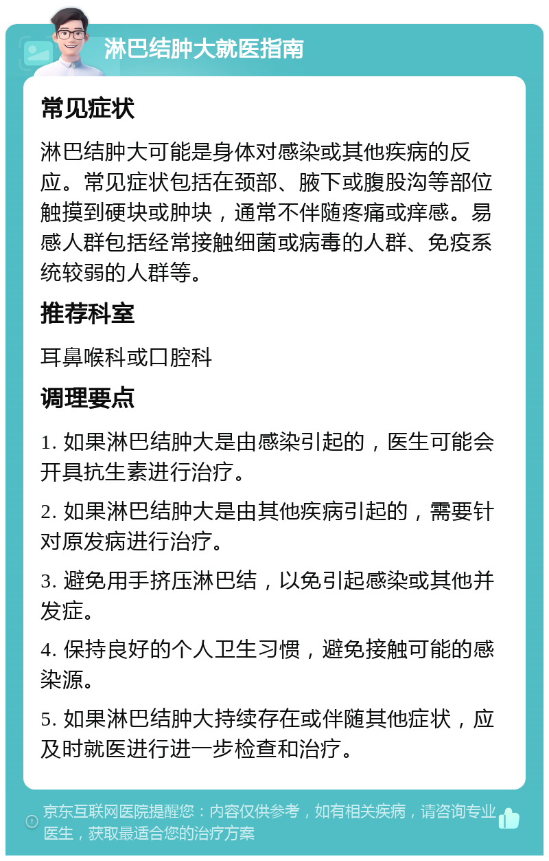 淋巴结肿大就医指南 常见症状 淋巴结肿大可能是身体对感染或其他疾病的反应。常见症状包括在颈部、腋下或腹股沟等部位触摸到硬块或肿块，通常不伴随疼痛或痒感。易感人群包括经常接触细菌或病毒的人群、免疫系统较弱的人群等。 推荐科室 耳鼻喉科或口腔科 调理要点 1. 如果淋巴结肿大是由感染引起的，医生可能会开具抗生素进行治疗。 2. 如果淋巴结肿大是由其他疾病引起的，需要针对原发病进行治疗。 3. 避免用手挤压淋巴结，以免引起感染或其他并发症。 4. 保持良好的个人卫生习惯，避免接触可能的感染源。 5. 如果淋巴结肿大持续存在或伴随其他症状，应及时就医进行进一步检查和治疗。