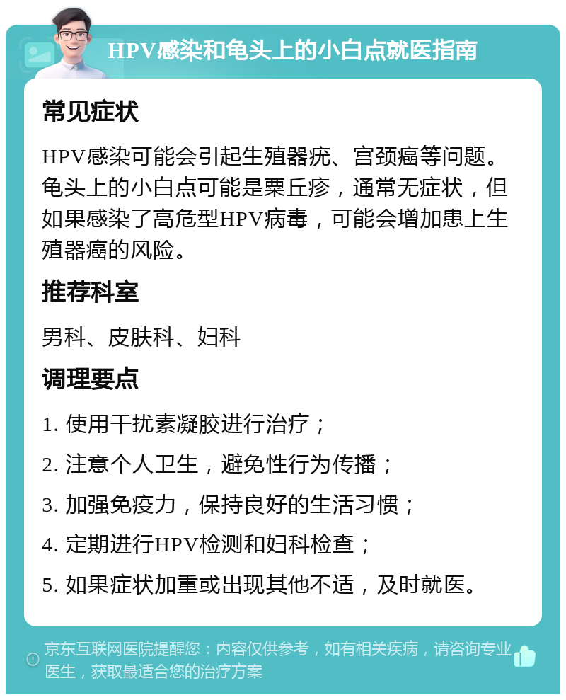 HPV感染和龟头上的小白点就医指南 常见症状 HPV感染可能会引起生殖器疣、宫颈癌等问题。龟头上的小白点可能是粟丘疹，通常无症状，但如果感染了高危型HPV病毒，可能会增加患上生殖器癌的风险。 推荐科室 男科、皮肤科、妇科 调理要点 1. 使用干扰素凝胶进行治疗； 2. 注意个人卫生，避免性行为传播； 3. 加强免疫力，保持良好的生活习惯； 4. 定期进行HPV检测和妇科检查； 5. 如果症状加重或出现其他不适，及时就医。