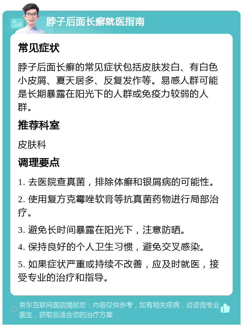 脖子后面长癣就医指南 常见症状 脖子后面长癣的常见症状包括皮肤发白、有白色小皮屑、夏天居多、反复发作等。易感人群可能是长期暴露在阳光下的人群或免疫力较弱的人群。 推荐科室 皮肤科 调理要点 1. 去医院查真菌，排除体癣和银屑病的可能性。 2. 使用复方克霉唑软膏等抗真菌药物进行局部治疗。 3. 避免长时间暴露在阳光下，注意防晒。 4. 保持良好的个人卫生习惯，避免交叉感染。 5. 如果症状严重或持续不改善，应及时就医，接受专业的治疗和指导。