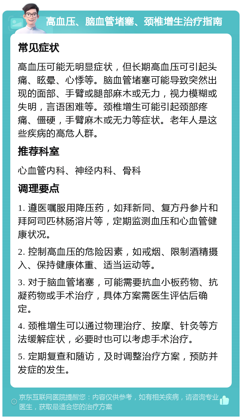 高血压、脑血管堵塞、颈椎增生治疗指南 常见症状 高血压可能无明显症状，但长期高血压可引起头痛、眩晕、心悸等。脑血管堵塞可能导致突然出现的面部、手臂或腿部麻木或无力，视力模糊或失明，言语困难等。颈椎增生可能引起颈部疼痛、僵硬，手臂麻木或无力等症状。老年人是这些疾病的高危人群。 推荐科室 心血管内科、神经内科、骨科 调理要点 1. 遵医嘱服用降压药，如拜新同、复方丹参片和拜阿司匹林肠溶片等，定期监测血压和心血管健康状况。 2. 控制高血压的危险因素，如戒烟、限制酒精摄入、保持健康体重、适当运动等。 3. 对于脑血管堵塞，可能需要抗血小板药物、抗凝药物或手术治疗，具体方案需医生评估后确定。 4. 颈椎增生可以通过物理治疗、按摩、针灸等方法缓解症状，必要时也可以考虑手术治疗。 5. 定期复查和随访，及时调整治疗方案，预防并发症的发生。