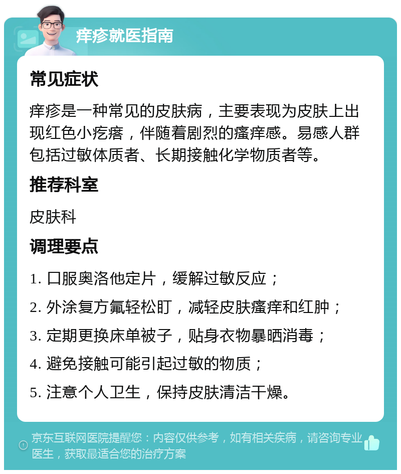 痒疹就医指南 常见症状 痒疹是一种常见的皮肤病，主要表现为皮肤上出现红色小疙瘩，伴随着剧烈的瘙痒感。易感人群包括过敏体质者、长期接触化学物质者等。 推荐科室 皮肤科 调理要点 1. 口服奥洛他定片，缓解过敏反应； 2. 外涂复方氟轻松盯，减轻皮肤瘙痒和红肿； 3. 定期更换床单被子，贴身衣物暴晒消毒； 4. 避免接触可能引起过敏的物质； 5. 注意个人卫生，保持皮肤清洁干燥。