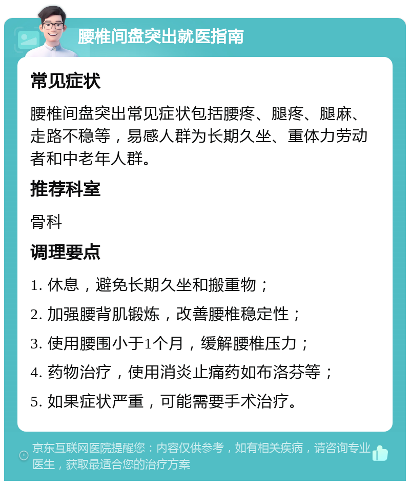 腰椎间盘突出就医指南 常见症状 腰椎间盘突出常见症状包括腰疼、腿疼、腿麻、走路不稳等，易感人群为长期久坐、重体力劳动者和中老年人群。 推荐科室 骨科 调理要点 1. 休息，避免长期久坐和搬重物； 2. 加强腰背肌锻炼，改善腰椎稳定性； 3. 使用腰围小于1个月，缓解腰椎压力； 4. 药物治疗，使用消炎止痛药如布洛芬等； 5. 如果症状严重，可能需要手术治疗。