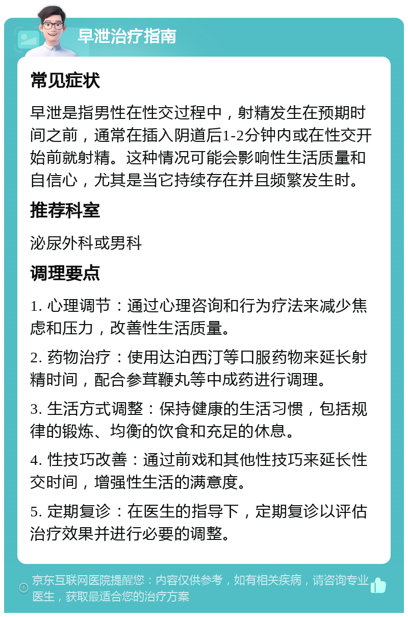 早泄治疗指南 常见症状 早泄是指男性在性交过程中，射精发生在预期时间之前，通常在插入阴道后1-2分钟内或在性交开始前就射精。这种情况可能会影响性生活质量和自信心，尤其是当它持续存在并且频繁发生时。 推荐科室 泌尿外科或男科 调理要点 1. 心理调节：通过心理咨询和行为疗法来减少焦虑和压力，改善性生活质量。 2. 药物治疗：使用达泊西汀等口服药物来延长射精时间，配合参茸鞭丸等中成药进行调理。 3. 生活方式调整：保持健康的生活习惯，包括规律的锻炼、均衡的饮食和充足的休息。 4. 性技巧改善：通过前戏和其他性技巧来延长性交时间，增强性生活的满意度。 5. 定期复诊：在医生的指导下，定期复诊以评估治疗效果并进行必要的调整。