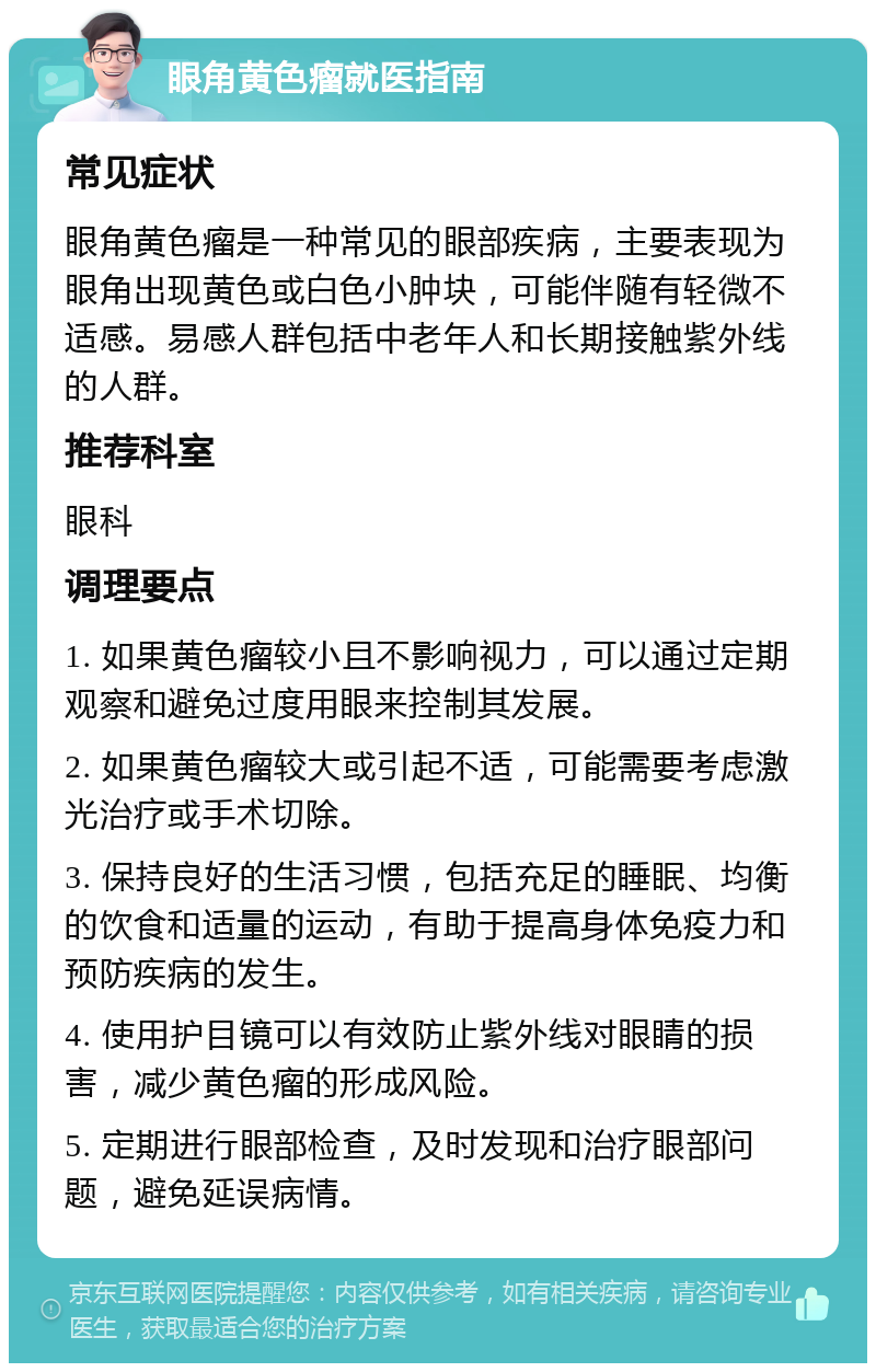 眼角黄色瘤就医指南 常见症状 眼角黄色瘤是一种常见的眼部疾病，主要表现为眼角出现黄色或白色小肿块，可能伴随有轻微不适感。易感人群包括中老年人和长期接触紫外线的人群。 推荐科室 眼科 调理要点 1. 如果黄色瘤较小且不影响视力，可以通过定期观察和避免过度用眼来控制其发展。 2. 如果黄色瘤较大或引起不适，可能需要考虑激光治疗或手术切除。 3. 保持良好的生活习惯，包括充足的睡眠、均衡的饮食和适量的运动，有助于提高身体免疫力和预防疾病的发生。 4. 使用护目镜可以有效防止紫外线对眼睛的损害，减少黄色瘤的形成风险。 5. 定期进行眼部检查，及时发现和治疗眼部问题，避免延误病情。