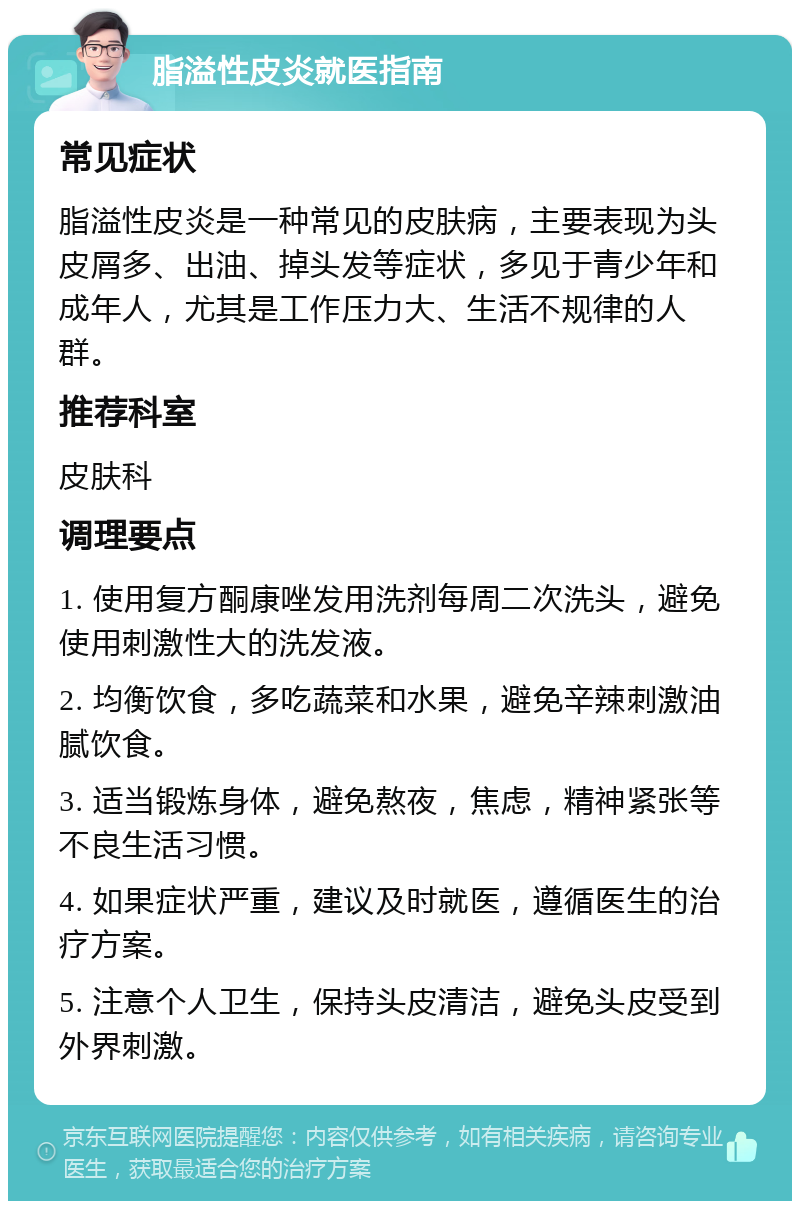 脂溢性皮炎就医指南 常见症状 脂溢性皮炎是一种常见的皮肤病，主要表现为头皮屑多、出油、掉头发等症状，多见于青少年和成年人，尤其是工作压力大、生活不规律的人群。 推荐科室 皮肤科 调理要点 1. 使用复方酮康唑发用洗剂每周二次洗头，避免使用刺激性大的洗发液。 2. 均衡饮食，多吃蔬菜和水果，避免辛辣刺激油腻饮食。 3. 适当锻炼身体，避免熬夜，焦虑，精神紧张等不良生活习惯。 4. 如果症状严重，建议及时就医，遵循医生的治疗方案。 5. 注意个人卫生，保持头皮清洁，避免头皮受到外界刺激。