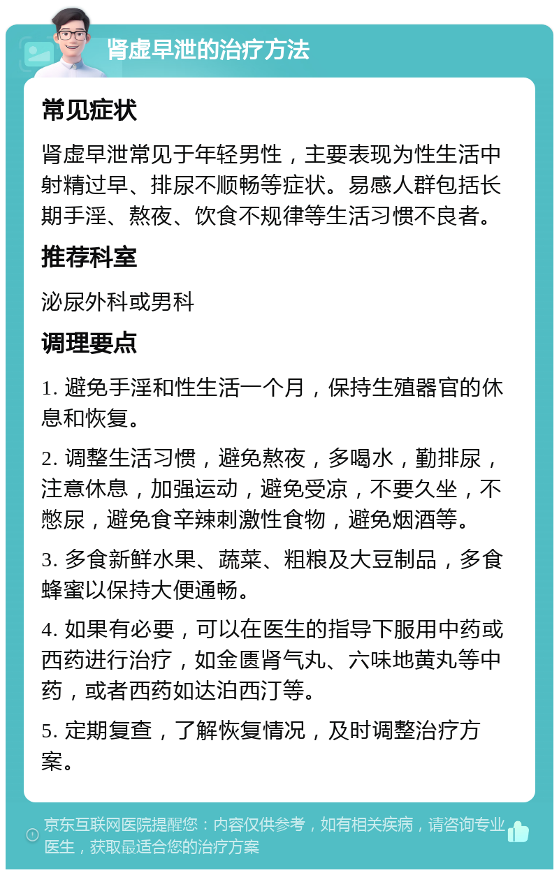 肾虚早泄的治疗方法 常见症状 肾虚早泄常见于年轻男性，主要表现为性生活中射精过早、排尿不顺畅等症状。易感人群包括长期手淫、熬夜、饮食不规律等生活习惯不良者。 推荐科室 泌尿外科或男科 调理要点 1. 避免手淫和性生活一个月，保持生殖器官的休息和恢复。 2. 调整生活习惯，避免熬夜，多喝水，勤排尿，注意休息，加强运动，避免受凉，不要久坐，不憋尿，避免食辛辣刺激性食物，避免烟酒等。 3. 多食新鲜水果、蔬菜、粗粮及大豆制品，多食蜂蜜以保持大便通畅。 4. 如果有必要，可以在医生的指导下服用中药或西药进行治疗，如金匮肾气丸、六味地黄丸等中药，或者西药如达泊西汀等。 5. 定期复查，了解恢复情况，及时调整治疗方案。