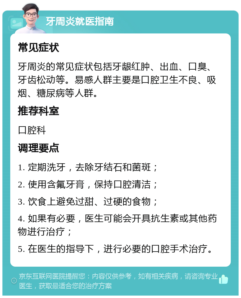 牙周炎就医指南 常见症状 牙周炎的常见症状包括牙龈红肿、出血、口臭、牙齿松动等。易感人群主要是口腔卫生不良、吸烟、糖尿病等人群。 推荐科室 口腔科 调理要点 1. 定期洗牙，去除牙结石和菌斑； 2. 使用含氟牙膏，保持口腔清洁； 3. 饮食上避免过甜、过硬的食物； 4. 如果有必要，医生可能会开具抗生素或其他药物进行治疗； 5. 在医生的指导下，进行必要的口腔手术治疗。