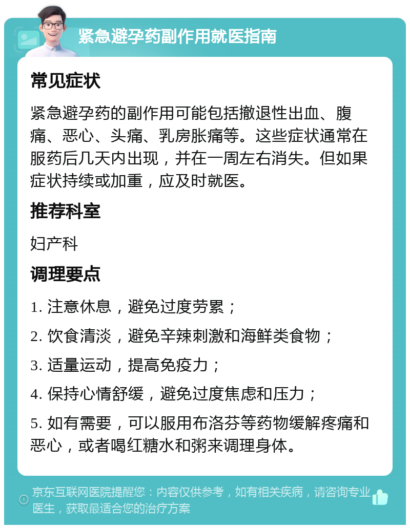 紧急避孕药副作用就医指南 常见症状 紧急避孕药的副作用可能包括撤退性出血、腹痛、恶心、头痛、乳房胀痛等。这些症状通常在服药后几天内出现，并在一周左右消失。但如果症状持续或加重，应及时就医。 推荐科室 妇产科 调理要点 1. 注意休息，避免过度劳累； 2. 饮食清淡，避免辛辣刺激和海鲜类食物； 3. 适量运动，提高免疫力； 4. 保持心情舒缓，避免过度焦虑和压力； 5. 如有需要，可以服用布洛芬等药物缓解疼痛和恶心，或者喝红糖水和粥来调理身体。