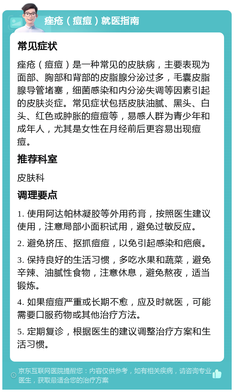 痤疮（痘痘）就医指南 常见症状 痤疮（痘痘）是一种常见的皮肤病，主要表现为面部、胸部和背部的皮脂腺分泌过多，毛囊皮脂腺导管堵塞，细菌感染和内分泌失调等因素引起的皮肤炎症。常见症状包括皮肤油腻、黑头、白头、红色或肿胀的痘痘等，易感人群为青少年和成年人，尤其是女性在月经前后更容易出现痘痘。 推荐科室 皮肤科 调理要点 1. 使用阿达帕林凝胶等外用药膏，按照医生建议使用，注意局部小面积试用，避免过敏反应。 2. 避免挤压、抠抓痘痘，以免引起感染和疤痕。 3. 保持良好的生活习惯，多吃水果和蔬菜，避免辛辣、油腻性食物，注意休息，避免熬夜，适当锻炼。 4. 如果痘痘严重或长期不愈，应及时就医，可能需要口服药物或其他治疗方法。 5. 定期复诊，根据医生的建议调整治疗方案和生活习惯。