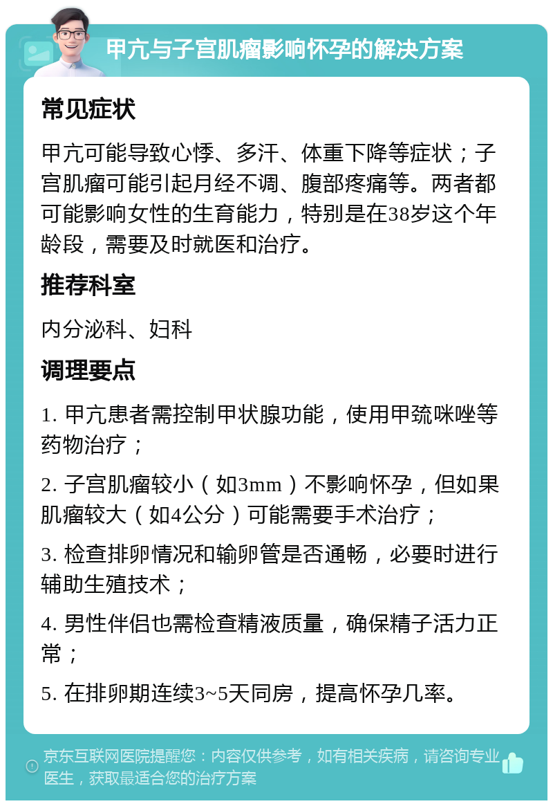 甲亢与子宫肌瘤影响怀孕的解决方案 常见症状 甲亢可能导致心悸、多汗、体重下降等症状；子宫肌瘤可能引起月经不调、腹部疼痛等。两者都可能影响女性的生育能力，特别是在38岁这个年龄段，需要及时就医和治疗。 推荐科室 内分泌科、妇科 调理要点 1. 甲亢患者需控制甲状腺功能，使用甲巯咪唑等药物治疗； 2. 子宫肌瘤较小（如3mm）不影响怀孕，但如果肌瘤较大（如4公分）可能需要手术治疗； 3. 检查排卵情况和输卵管是否通畅，必要时进行辅助生殖技术； 4. 男性伴侣也需检查精液质量，确保精子活力正常； 5. 在排卵期连续3~5天同房，提高怀孕几率。