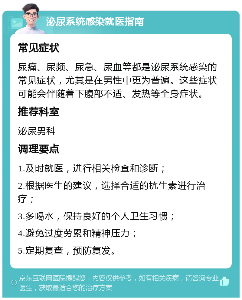 泌尿系统感染就医指南 常见症状 尿痛、尿频、尿急、尿血等都是泌尿系统感染的常见症状，尤其是在男性中更为普遍。这些症状可能会伴随着下腹部不适、发热等全身症状。 推荐科室 泌尿男科 调理要点 1.及时就医，进行相关检查和诊断； 2.根据医生的建议，选择合适的抗生素进行治疗； 3.多喝水，保持良好的个人卫生习惯； 4.避免过度劳累和精神压力； 5.定期复查，预防复发。