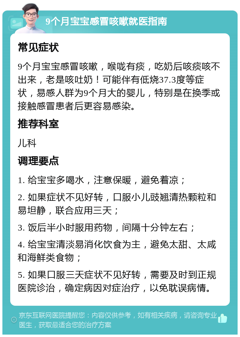 9个月宝宝感冒咳嗽就医指南 常见症状 9个月宝宝感冒咳嗽，喉咙有痰，吃奶后咳痰咳不出来，老是咳吐奶！可能伴有低烧37.3度等症状，易感人群为9个月大的婴儿，特别是在换季或接触感冒患者后更容易感染。 推荐科室 儿科 调理要点 1. 给宝宝多喝水，注意保暖，避免着凉； 2. 如果症状不见好转，口服小儿豉翘清热颗粒和易坦静，联合应用三天； 3. 饭后半小时服用药物，间隔十分钟左右； 4. 给宝宝清淡易消化饮食为主，避免太甜、太咸和海鲜类食物； 5. 如果口服三天症状不见好转，需要及时到正规医院诊治，确定病因对症治疗，以免耽误病情。