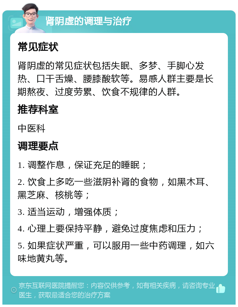 肾阴虚的调理与治疗 常见症状 肾阴虚的常见症状包括失眠、多梦、手脚心发热、口干舌燥、腰膝酸软等。易感人群主要是长期熬夜、过度劳累、饮食不规律的人群。 推荐科室 中医科 调理要点 1. 调整作息，保证充足的睡眠； 2. 饮食上多吃一些滋阴补肾的食物，如黑木耳、黑芝麻、核桃等； 3. 适当运动，增强体质； 4. 心理上要保持平静，避免过度焦虑和压力； 5. 如果症状严重，可以服用一些中药调理，如六味地黄丸等。