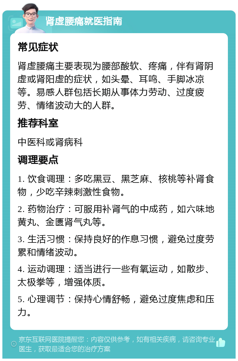 肾虚腰痛就医指南 常见症状 肾虚腰痛主要表现为腰部酸软、疼痛，伴有肾阴虚或肾阳虚的症状，如头晕、耳鸣、手脚冰凉等。易感人群包括长期从事体力劳动、过度疲劳、情绪波动大的人群。 推荐科室 中医科或肾病科 调理要点 1. 饮食调理：多吃黑豆、黑芝麻、核桃等补肾食物，少吃辛辣刺激性食物。 2. 药物治疗：可服用补肾气的中成药，如六味地黄丸、金匮肾气丸等。 3. 生活习惯：保持良好的作息习惯，避免过度劳累和情绪波动。 4. 运动调理：适当进行一些有氧运动，如散步、太极拳等，增强体质。 5. 心理调节：保持心情舒畅，避免过度焦虑和压力。