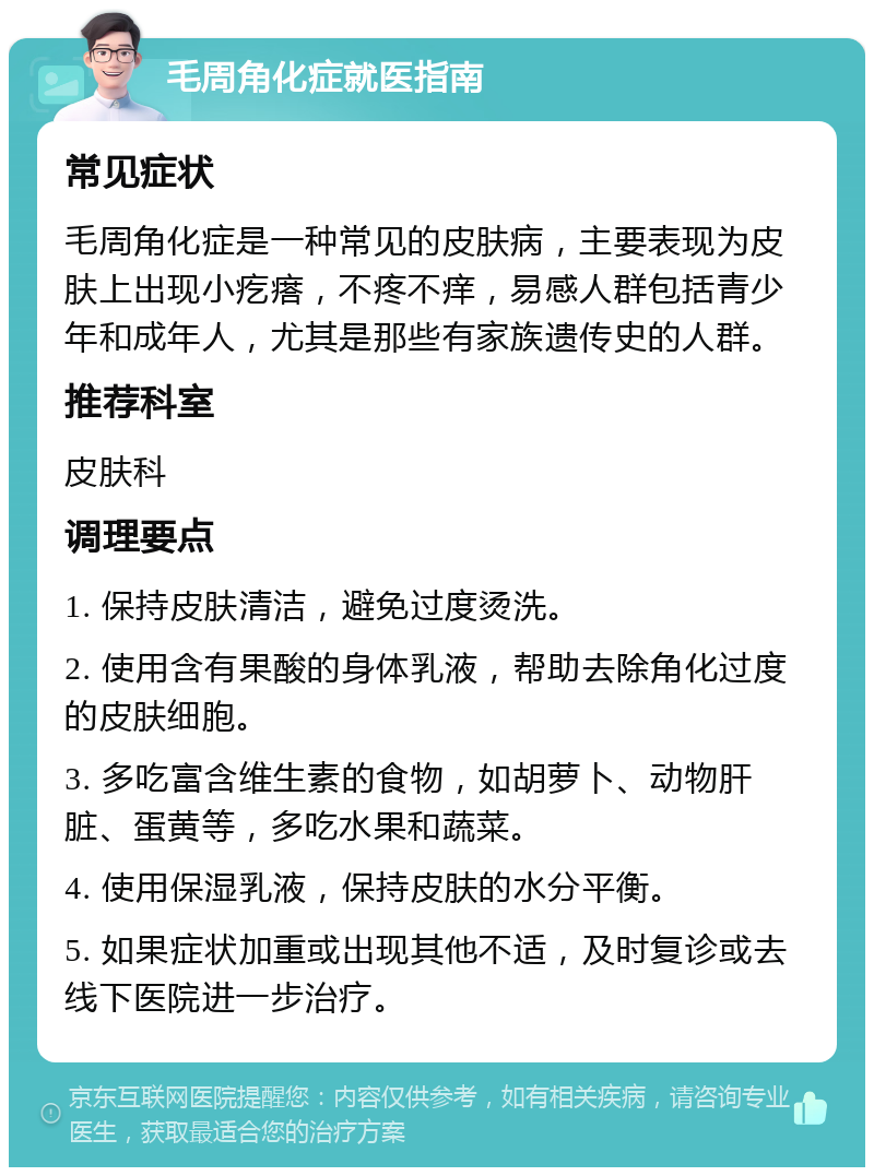 毛周角化症就医指南 常见症状 毛周角化症是一种常见的皮肤病，主要表现为皮肤上出现小疙瘩，不疼不痒，易感人群包括青少年和成年人，尤其是那些有家族遗传史的人群。 推荐科室 皮肤科 调理要点 1. 保持皮肤清洁，避免过度烫洗。 2. 使用含有果酸的身体乳液，帮助去除角化过度的皮肤细胞。 3. 多吃富含维生素的食物，如胡萝卜、动物肝脏、蛋黄等，多吃水果和蔬菜。 4. 使用保湿乳液，保持皮肤的水分平衡。 5. 如果症状加重或出现其他不适，及时复诊或去线下医院进一步治疗。