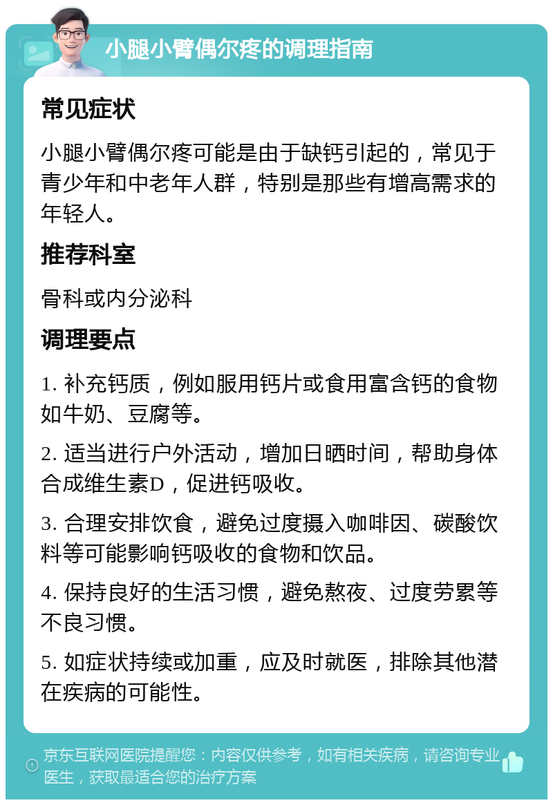 小腿小臂偶尔疼的调理指南 常见症状 小腿小臂偶尔疼可能是由于缺钙引起的，常见于青少年和中老年人群，特别是那些有增高需求的年轻人。 推荐科室 骨科或内分泌科 调理要点 1. 补充钙质，例如服用钙片或食用富含钙的食物如牛奶、豆腐等。 2. 适当进行户外活动，增加日晒时间，帮助身体合成维生素D，促进钙吸收。 3. 合理安排饮食，避免过度摄入咖啡因、碳酸饮料等可能影响钙吸收的食物和饮品。 4. 保持良好的生活习惯，避免熬夜、过度劳累等不良习惯。 5. 如症状持续或加重，应及时就医，排除其他潜在疾病的可能性。