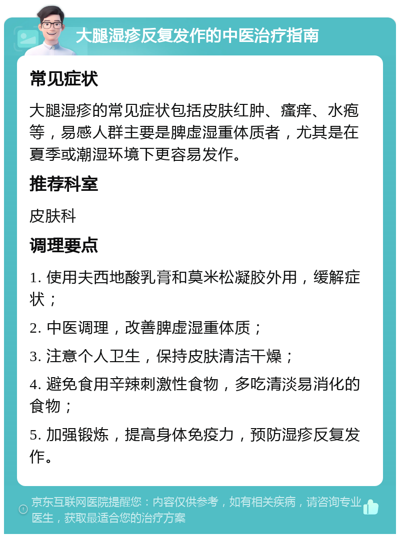 大腿湿疹反复发作的中医治疗指南 常见症状 大腿湿疹的常见症状包括皮肤红肿、瘙痒、水疱等，易感人群主要是脾虚湿重体质者，尤其是在夏季或潮湿环境下更容易发作。 推荐科室 皮肤科 调理要点 1. 使用夫西地酸乳膏和莫米松凝胶外用，缓解症状； 2. 中医调理，改善脾虚湿重体质； 3. 注意个人卫生，保持皮肤清洁干燥； 4. 避免食用辛辣刺激性食物，多吃清淡易消化的食物； 5. 加强锻炼，提高身体免疫力，预防湿疹反复发作。