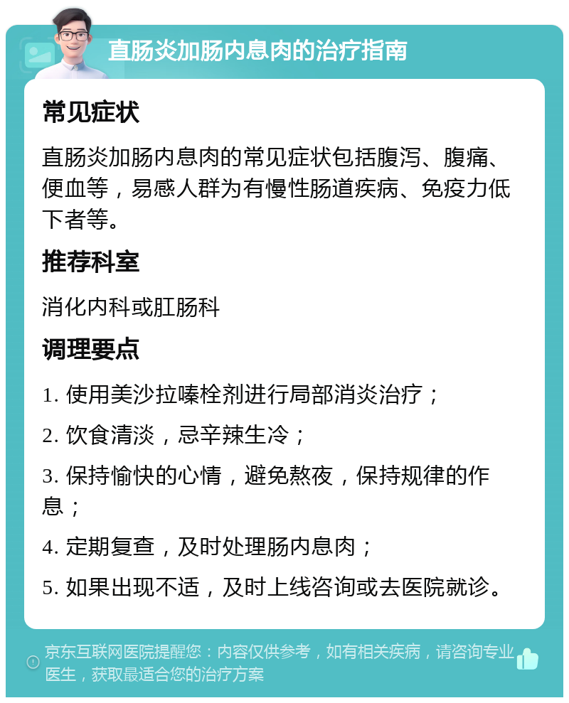 直肠炎加肠内息肉的治疗指南 常见症状 直肠炎加肠内息肉的常见症状包括腹泻、腹痛、便血等，易感人群为有慢性肠道疾病、免疫力低下者等。 推荐科室 消化内科或肛肠科 调理要点 1. 使用美沙拉嗪栓剂进行局部消炎治疗； 2. 饮食清淡，忌辛辣生冷； 3. 保持愉快的心情，避免熬夜，保持规律的作息； 4. 定期复查，及时处理肠内息肉； 5. 如果出现不适，及时上线咨询或去医院就诊。